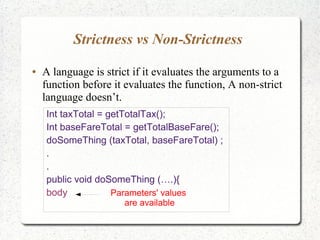 Strictness vs Non-Strictness
● A language is strict if it evaluates the arguments to a
function before it evaluates the function, A non-strict
language doesn’t.
Int taxTotal = getTotalTax();
Int baseFareTotal = getTotalBaseFare();
doSomeThing (taxTotal, baseFareTotal) ;
.
.
public void doSomeThing (….){
body Parameters' values
are available
 