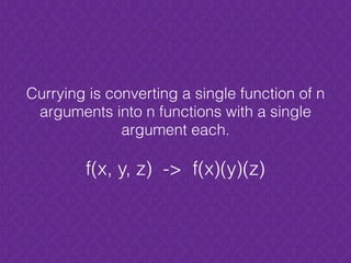Currying is converting a single function of n
arguments into n functions with a single
argument each.
f(x, y, z) -> f(x)(y)(z)
 