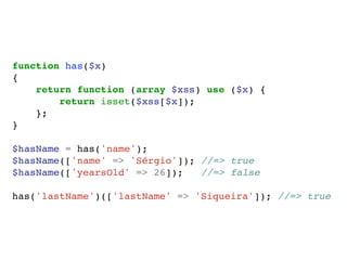 function has($x)
{
return function (array $xss) use ($x) {
return isset($xss[$x]);
};
}
$hasName = has('name');
$hasName(['name' => 'Sérgio']); //=> true
$hasName(['yearsOld' => 26]); //=> false
has('lastName')(['lastName' => 'Siqueira']); //=> true
 