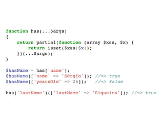 function has(...$args)
{
return partial(function (array $xss, $x) {
return isset($xss[$x]);
})(...$args);
}
$hasName = has('name');
$hasName(['name' => 'Sérgio']); //=> true
$hasName(['yearsOld' => 26]); //=> false
has('lastName')(['lastName' => 'Siqueira']); //=> true
 