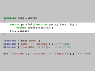 function has(...$args)
{
return partial(function (array $xss, $x) {
return isset($xss[$x]);
})(...$args);
}
$hasName = has('name');
$hasName(['name' => 'Sérgio']); //=> true
$hasName(['yearsOld' => 26]); //=> false
has('lastName')(['lastName' => 'Siqueira']); //=> true
 