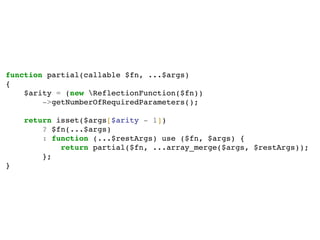 function partial(callable $fn, ...$args)
{
$arity = (new ReflectionFunction($fn))
->getNumberOfRequiredParameters();
return isset($args[$arity - 1])
? $fn(...$args)
: function (...$restArgs) use ($fn, $args) {
return partial($fn, ...array_merge($args, $restArgs));
};
}
 