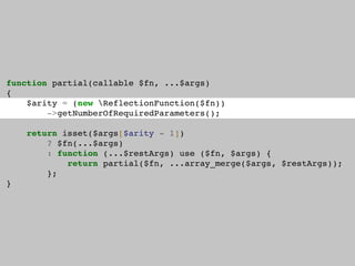 function partial(callable $fn, ...$args)
{
$arity = (new ReflectionFunction($fn))
->getNumberOfRequiredParameters();
return isset($args[$arity - 1])
? $fn(...$args)
: function (...$restArgs) use ($fn, $args) {
return partial($fn, ...array_merge($args, $restArgs));
};
}
 