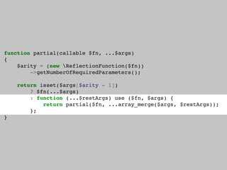 function partial(callable $fn, ...$args)
{
$arity = (new ReflectionFunction($fn))
->getNumberOfRequiredParameters();
return isset($args[$arity - 1])
? $fn(...$args)
: function (...$restArgs) use ($fn, $args) {
return partial($fn, ...array_merge($args, $restArgs));
};
}
 