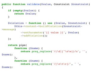 public function validate($value, Constraint $constraint)
{
if (empty($value)) {
return $value;
}
$violation = function () use ($value, $constraint) {
$this->context->buildViolation($constraint-
>message)
->setParameter('{{ value }}', $value)
->addViolation();
};
return pipe(
function ($name) {
return preg_replace('/(d|[^sw])/u', '',
$name);
},
function ($name) {
return preg_replace('/[ntr]/', ' ',
$name);
 