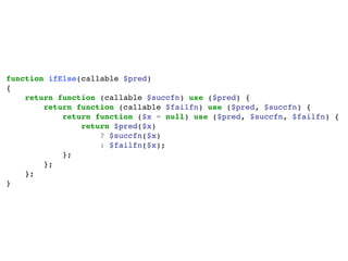function ifElse(callable $pred)
{
return function (callable $succfn) use ($pred) {
return function (callable $failfn) use ($pred, $succfn) {
return function ($x = null) use ($pred, $succfn, $failfn) {
return $pred($x)
? $succfn($x)
: $failfn($x);
};
};
};
}
 