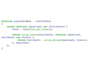 function pipe(callable ...$callbacks)
{
return function ($payload) use ($callbacks) {
$rest = tail(func_get_args());
return array_reduce($callbacks, function ($payload,
$callback) use ($rest) {
return $callback(...array_merge([$payload], $rest));
}, $payload);
};
}
 