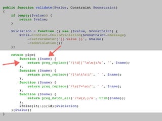 public function validate($value, Constraint $constraint)
{
if (empty($value)) {
return $value;
}
$violation = function () use ($value, $constraint) {
$this->context->buildViolation($constraint->message)
->setParameter('{{ value }}', $value)
->addViolation();
};
return pipe(
function ($name) {
return preg_replace('/(d|[^sw])/u', '', $name);
},
function ($name) {
return preg_replace('/[ntr]/', ' ', $name);
},
function ($name) {
return preg_replace('/s(?=s)/', ' ', $name);
},
function ($name) {
return preg_match_all('/w{2,}/u', trim($name));
},
ifElse(lt(1))(id)($violation)
)($value);
}
 