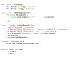 $validate = anyPass([
[Validator::phone(), 'validate'],
[Validator::cpf(), 'validate'],
]);
$sanitize = ifElse($validate)
(function ($subject) {
return preg_replace('/D+/', '', $subject);
})
(id);
$user = $this->createQueryBuilder('u')
->where('u.email = :username')
->orWhere("JSONB_HGG(u.data, '{phones, mobile}') = :username")
->orWhere("JSONB_MGG(u.data, 'cpf') = :username")
->setParameter('username', $sanitize($username))
->getQuery()
->getOneOrNullResult();
$throw = function () {
throw new UserNotFoundException();
};
return $user === null
? $throw()
: $user;
 