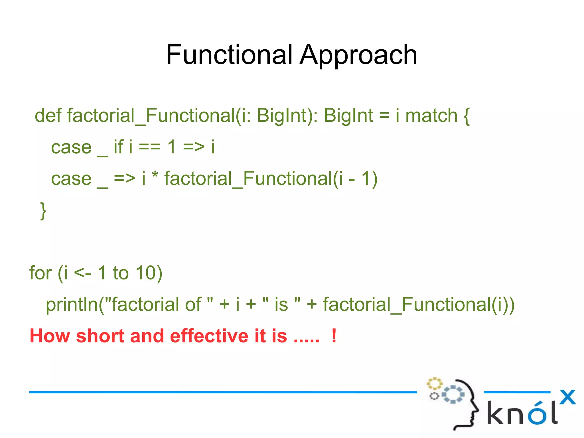 Functional Approach

def factorial_Functional(i: BigInt): BigInt = i match {
     case _ if i == 1 => i
     case _ => i * factorial_Functional(i - 1)
 }


for (i <- 1 to 10)
  println("factorial of " + i + " is " + factorial_Functional(i))
How short and effective it is ..... !
 