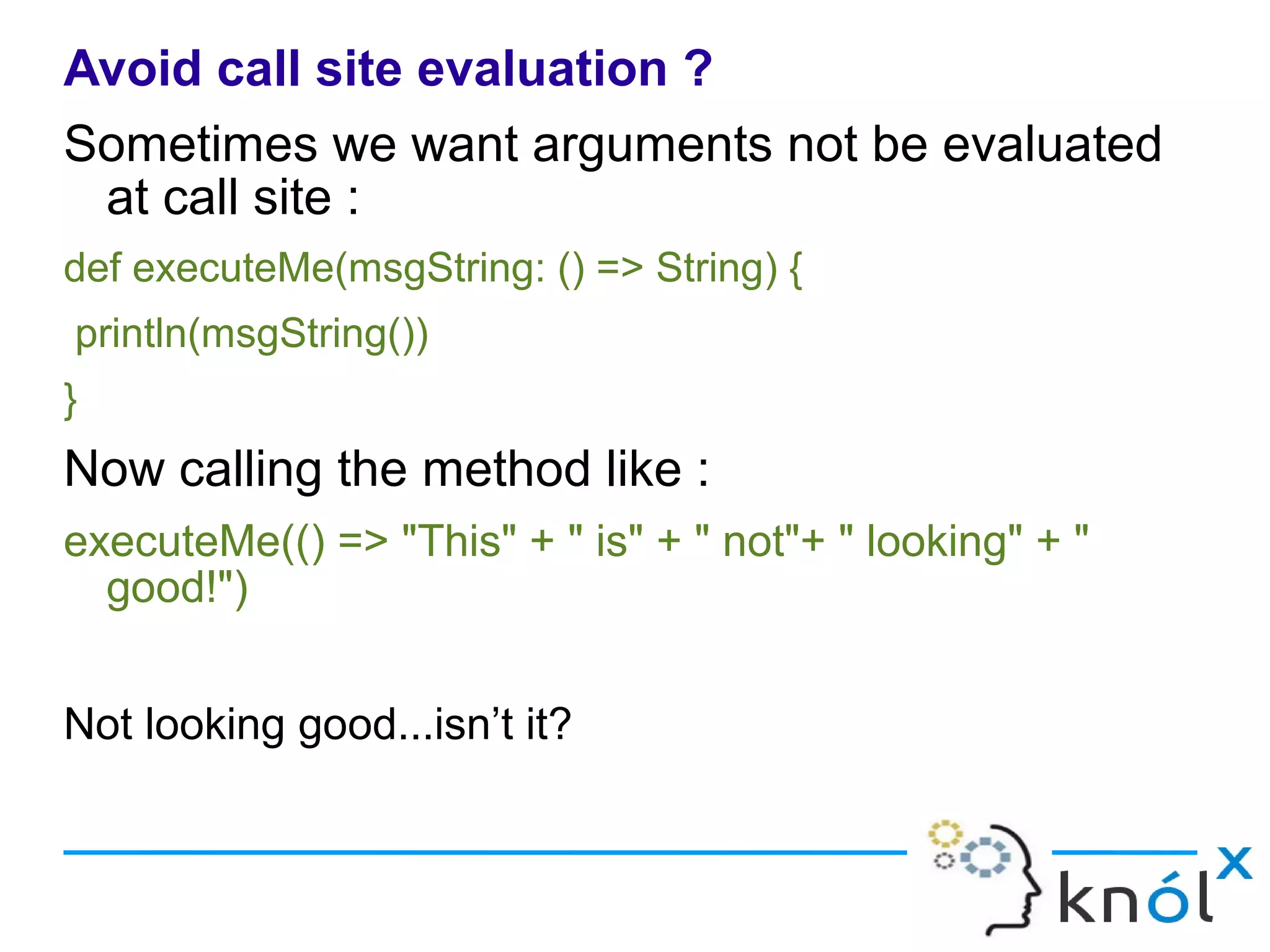 Avoid call site evaluation ?
Sometimes we want arguments not be evaluated
 at call site :
def executeMe(msgString: () => String) {
println(msgString())
}
Now calling the method like :
executeMe(() => "This" + " is" + " not"+ " looking" + "
  good!")


Not looking good...isn’t it?
 