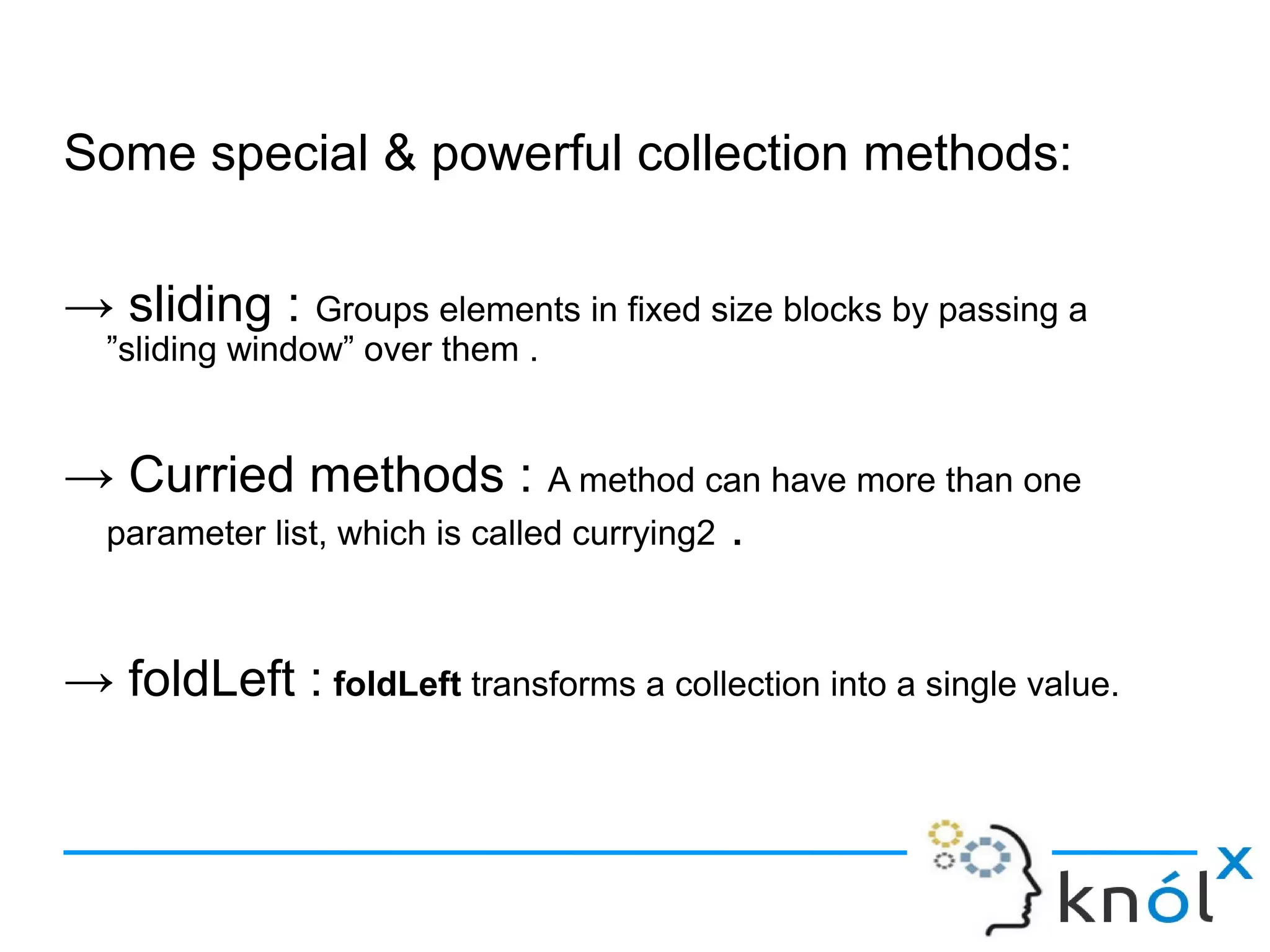 Some special & powerful collection methods:

→ sliding : Groups elements in fixed size blocks by passing a
  ”sliding window” over them .


→ Curried methods : A method can have more than one
 parameter list, which is called currying2 .



→ foldLeft : foldLeft transforms a collection into a single value.
 