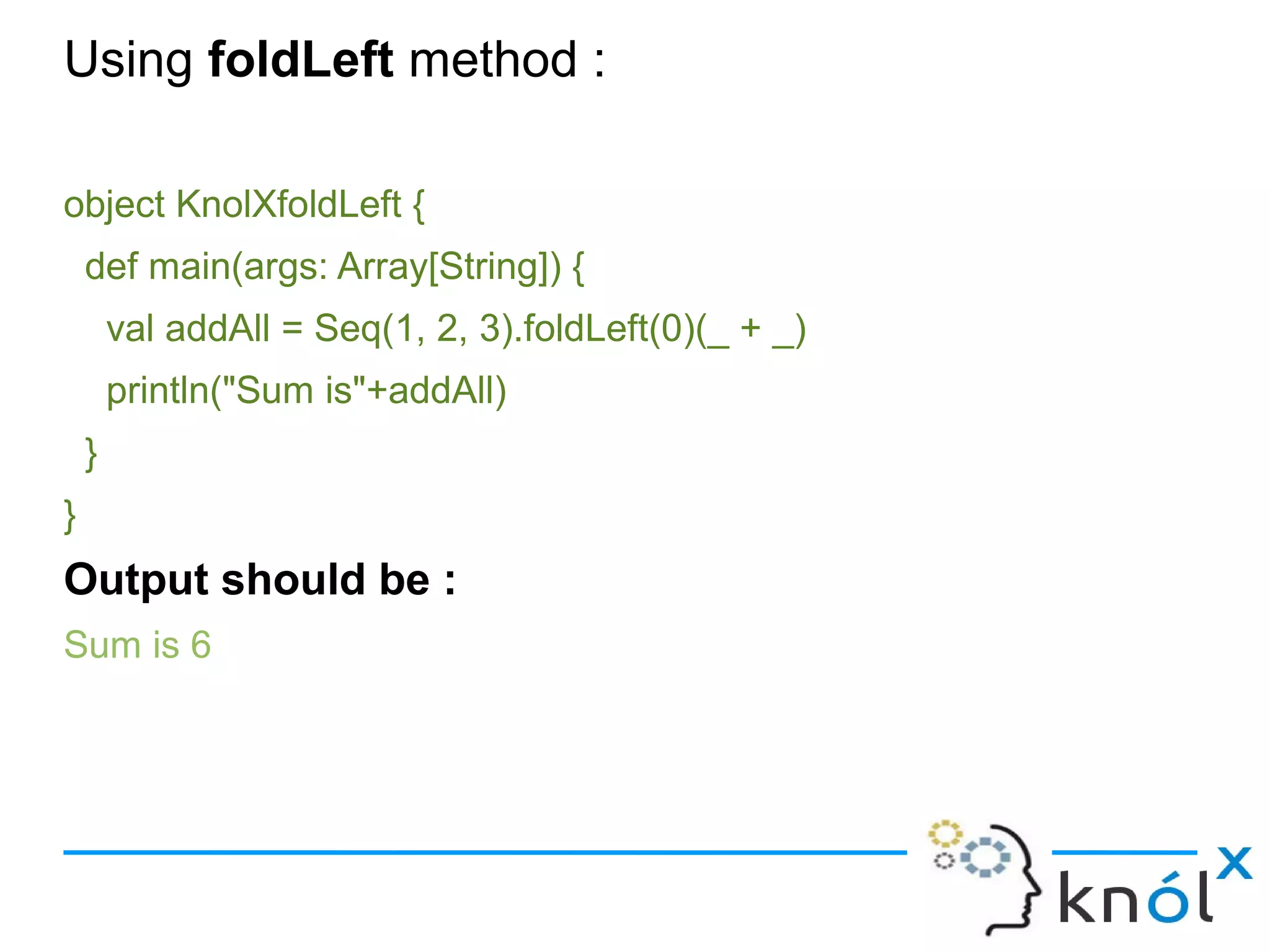 Using foldLeft method :

object KnolXfoldLeft {
    def main(args: Array[String]) {
        val addAll = Seq(1, 2, 3).foldLeft(0)(_ + _)
        println("Sum is"+addAll)
    }
}
Output should be :
Sum is 6
 
