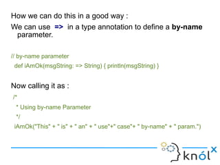 How we can do this in a good way :
We can use => in a type annotation to define a by-name
 parameter.

// by-name parameter
 def iAmOk(msgString: => String) { println(msgString) }


Now calling it as :
/*
 * Using by-name Parameter
 */
 iAmOk("This" + " is" + " an" + " use"+" case"+ " by-name" + " param.")
 