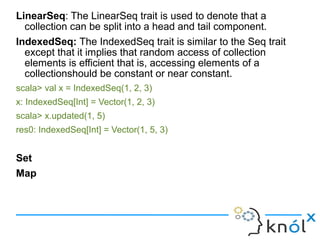 LinearSeq: The LinearSeq trait is used to denote that a
  collection can be split into a head and tail component.
IndexedSeq: The IndexedSeq trait is similar to the Seq trait
  except that it implies that random access of collection
  elements is efficient that is, accessing elements of a
  collectionshould be constant or near constant.
scala> val x = IndexedSeq(1, 2, 3)
x: IndexedSeq[Int] = Vector(1, 2, 3)
scala> x.updated(1, 5)
res0: IndexedSeq[Int] = Vector(1, 5, 3)


Set
Map
 