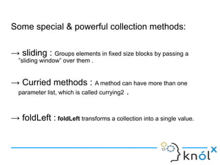 Some special & powerful collection methods:

→ sliding : Groups elements in fixed size blocks by passing a
  ”sliding window” over them .


→ Curried methods : A method can have more than one
 parameter list, which is called currying2 .



→ foldLeft : foldLeft transforms a collection into a single value.
 
