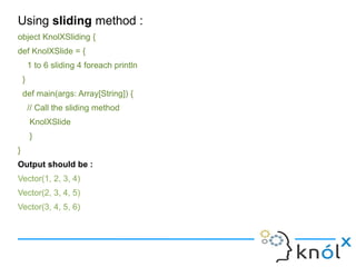 Using sliding method :
object KnolXSliding {
def KnolXSlide = {
        1 to 6 sliding 4 foreach println
    }
    def main(args: Array[String]) {
        // Call the sliding method
        KnolXSlide
        }
}
Output should be :
Vector(1, 2, 3, 4)
Vector(2, 3, 4, 5)
Vector(3, 4, 5, 6)
 