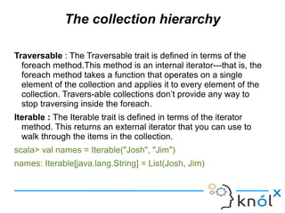 The collection hierarchy

Traversable : The Traversable trait is defined in terms of the
  foreach method.This method is a...