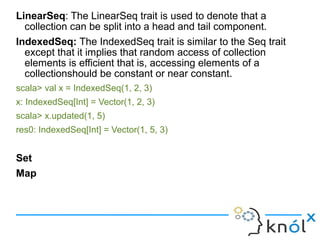 LinearSeq: The LinearSeq trait is used to denote that a
  collection can be split into a head and tail component.
IndexedS...