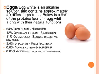 Eggs: Egg white is an alkaline
solution and contains approximately
40 different proteins. Below is a list
of the proteins found in egg whites
along with their natural functions:
 54% OVALBUMIN - NUTRITION
 12% OVOTRANSFERRIN - BINDS IRON
 11% OVOMUCOID - BLOCKS DIGESTIVE
ENZYMES
 3.4% LYSOZYME - KILLS BACTERIA
 0.8% FLAVOPROTEIN- DNA REPAIR
 0.05% AVIDIN-BACTERIAL GROWTH-INHIBITOR.
 