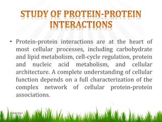 13/04/2013
10
• Protein-protein interactions are at the heart of
most cellular processes, including carbohydrate
and lipid metabolism, cell-cycle regulation, protein
and nucleic acid metabolism, and cellular
architecture. A complete understanding of cellular
function depends on a full characterization of the
complex network of cellular protein-protein
associations.
 