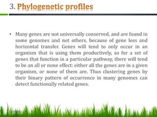 3.
• Many genes are not universally conserved, and are found in
some genomes and not others, because of gene loss and
horizontal transfer. Genes will tend to only occur in an
organism that is using them productively, so for a set of
genes that function in a particular pathway, there will tend
to be an all or none effect: either all the genes are in a given
organism, or none of them are. Thus clustering genes by
their binary pattern of occurrence in many genomes can
detect functionally related genes.
13/04/2013 13
 