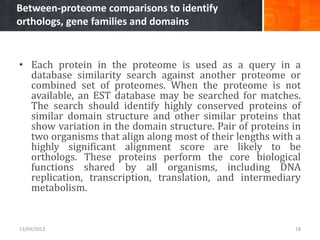Between-proteome comparisons to identify
orthologs, gene families and domains
• Each protein in the proteome is used as a query in a
database similarity search against another proteome or
combined set of proteomes. When the proteome is not
available, an EST database may be searched for matches.
The search should identify highly conserved proteins of
similar domain structure and other similar proteins that
show variation in the domain structure. Pair of proteins in
two organisms that align along most of their lengths with a
highly significant alignment score are likely to be
orthologs. These proteins perform the core biological
functions shared by all organisms, including DNA
replication, transcription, translation, and intermediary
metabolism.
13/04/2013 18
 