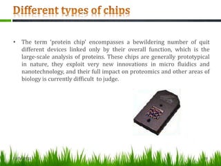 • The term ‘protein chip’ encompasses a bewildering number of quit
different devices linked only by their overall function, which is the
large-scale analysis of proteins. These chips are generally prototypical
in nature, they exploit very new innovations in micro fluidics and
nanotechnology, and their full impact on proteomics and other areas of
biology is currently difficult to judge.
13/04/2013 20
 
