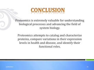 13/04/2013 23
Proteomics is extremely valuable for understanding
biological processes and advancing the field of
system biology.
Proteomics attempts to catalog and characterize
proteins, compare variations in their expression
levels in health and disease, and identify their
functional roles.
 