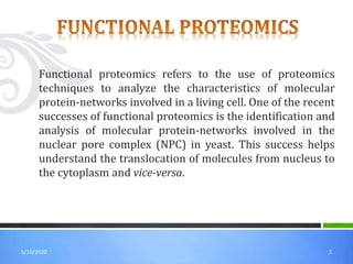 55/10/2020
Functional proteomics refers to the use of proteomics
techniques to analyze the characteristics of molecular
protein-networks involved in a living cell. One of the recent
successes of functional proteomics is the identification and
analysis of molecular protein-networks involved in the
nuclear pore complex (NPC) in yeast. This success helps
understand the translocation of molecules from nucleus to
the cytoplasm and vice-versa.
 