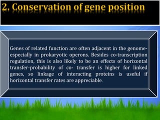2. Conservation of gene position
Genes of related function are often adjacent in the genome-
especially in prokaryotic operons. Besides co-transcription
regulation, this is also likely to be an effects of horizontal
transfer-probability of co- transfer is higher for linked
genes, so linkage of interacting proteins is useful if
horizontal transfer rates are appreciable.
 
