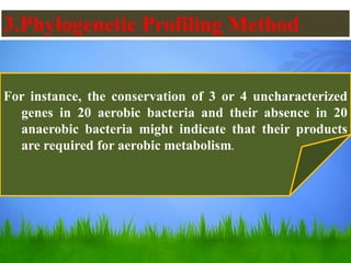 3.Phylogenetic Profiling Method
For instance, the conservation of 3 or 4 uncharacterized
genes in 20 aerobic bacteria and their absence in 20
anaerobic bacteria might indicate that their products
are required for aerobic metabolism.
 