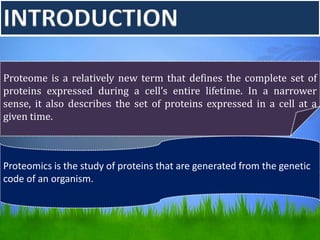 INTRODUCTION
Proteome is a relatively new term that defines the complete set of
proteins expressed during a cell’s entire lifetime. In a narrower
sense, it also describes the set of proteins expressed in a cell at a
given time.
Proteomics is the study of proteins that are generated from the genetic
code of an organism.
 