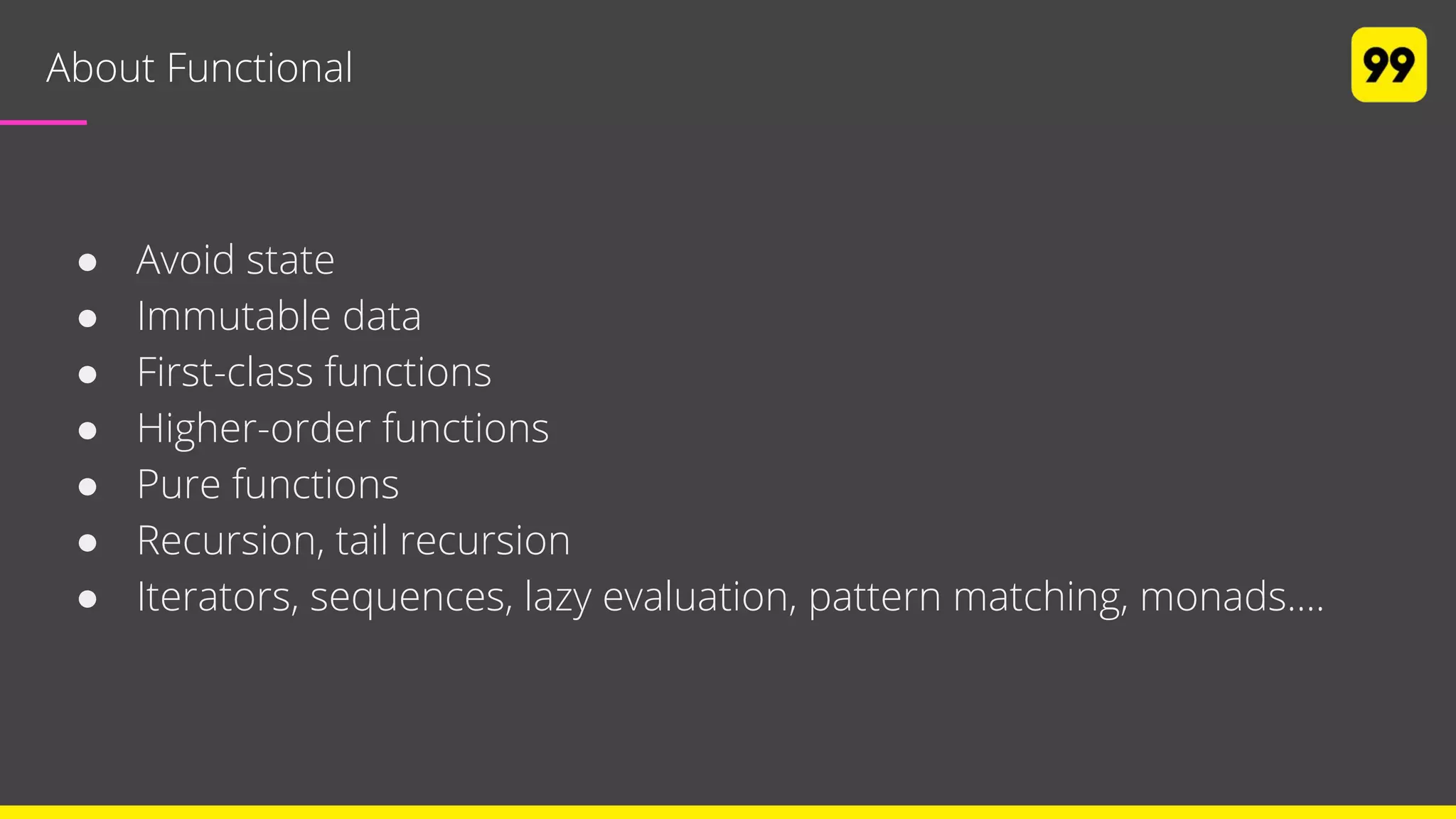 About Functional
● Avoid state
● Immutable data
● First-class functions
● Higher-order functions
● Pure functions
● Recursion, tail recursion
● Iterators, sequences, lazy evaluation, pattern matching, monads....
 