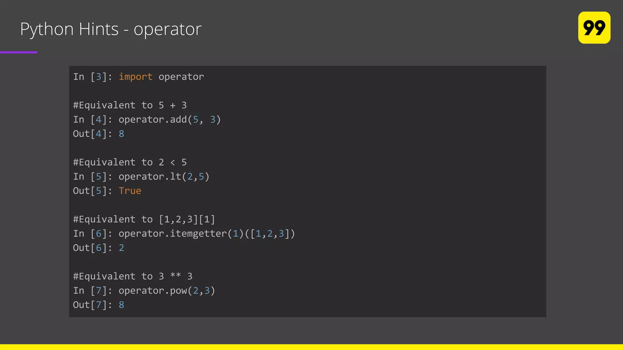 Python Hints - operator
In [3]: import operator
#Equivalent to 5 + 3
In [4]: operator.add(5, 3)
Out[4]: 8
#Equivalent to 2 < 5
In [5]: operator.lt(2,5)
Out[5]: True
#Equivalent to [1,2,3][1]
In [6]: operator.itemgetter(1)([1,2,3])
Out[6]: 2
#Equivalent to 3 ** 3
In [7]: operator.pow(2,3)
Out[7]: 8
 