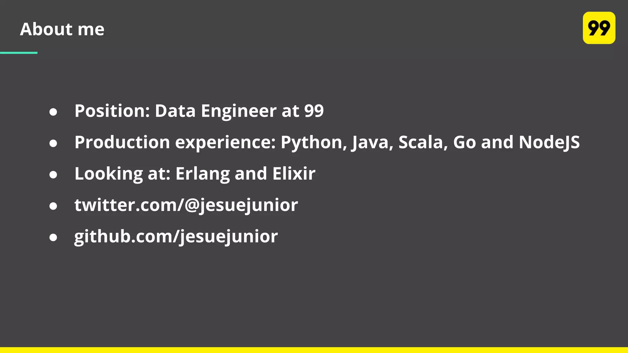 About me
● Position: Data Engineer at 99
● Production experience: Python, Java, Scala, Go and NodeJS
● Looking at: Erlang and Elixir
● twitter.com/@jesuejunior
● github.com/jesuejunior
 