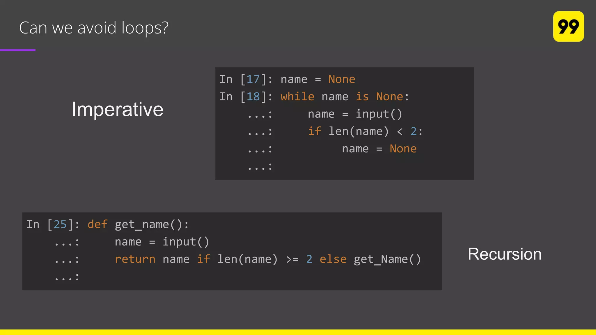 Can we avoid loops?
In [17]: name = None
In [18]: while name is None:
...: name = input()
...: if len(name) < 2:
...: name = None
...:
In [25]: def get_name():
...: name = input()
...: return name if len(name) >= 2 else get_Name()
...:
Recursion
Imperative
 