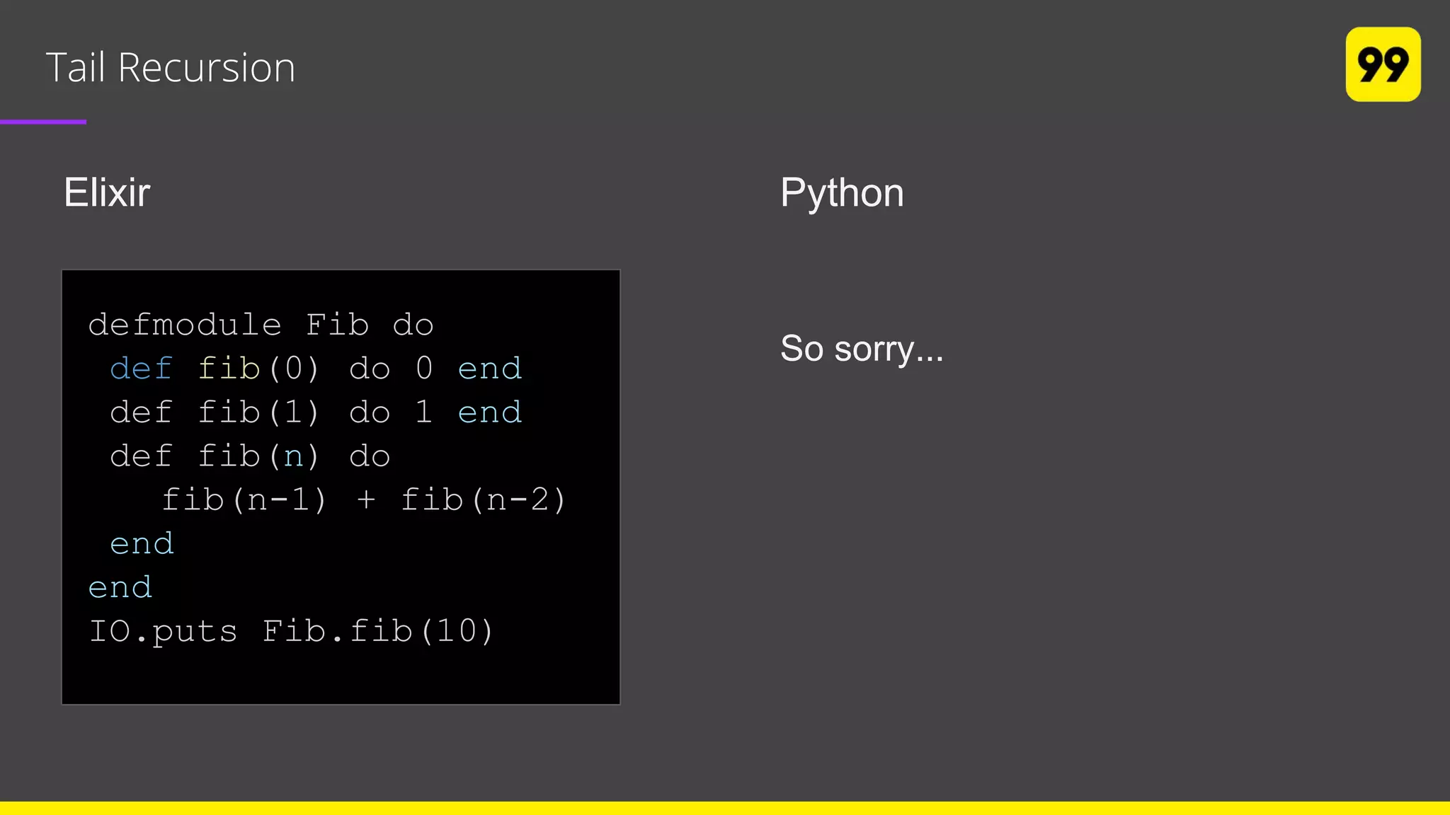 Tail Recursion
Elixir Python
So sorry...
defmodule Fib do
def fib(0) do 0 end
def fib(1) do 1 end
def fib(n) do
fib(n-1) + fib(n-2)
end
end
IO.puts Fib.fib(10)
 