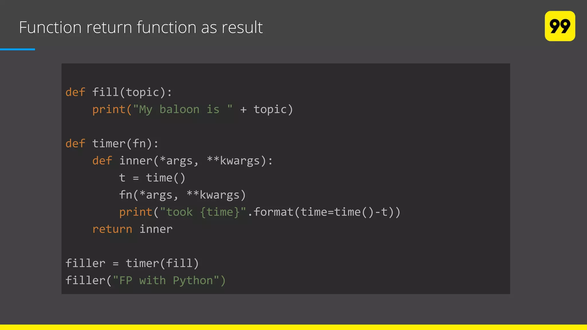 Function return function as result
def fill(topic):
print("My baloon is " + topic)
def timer(fn):
def inner(*args, **kwargs):
t = time()
fn(*args, **kwargs)
print("took {time}".format(time=time()-t))
return inner
filler = timer(fill)
filler("FP with Python")
 