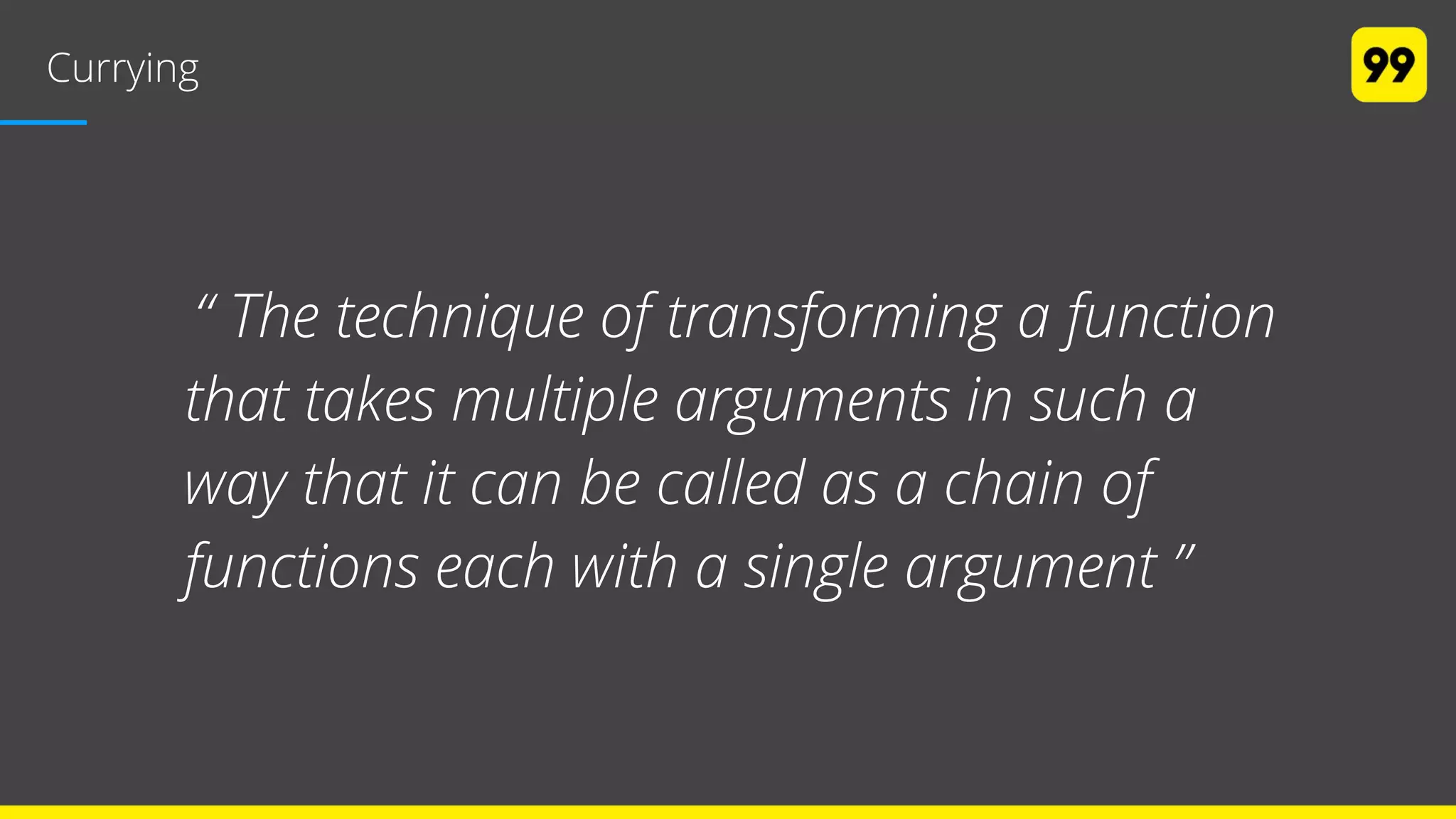 Currying
“ The technique of transforming a function
that takes multiple arguments in such a
way that it can be called as a chain of
functions each with a single argument ”
 