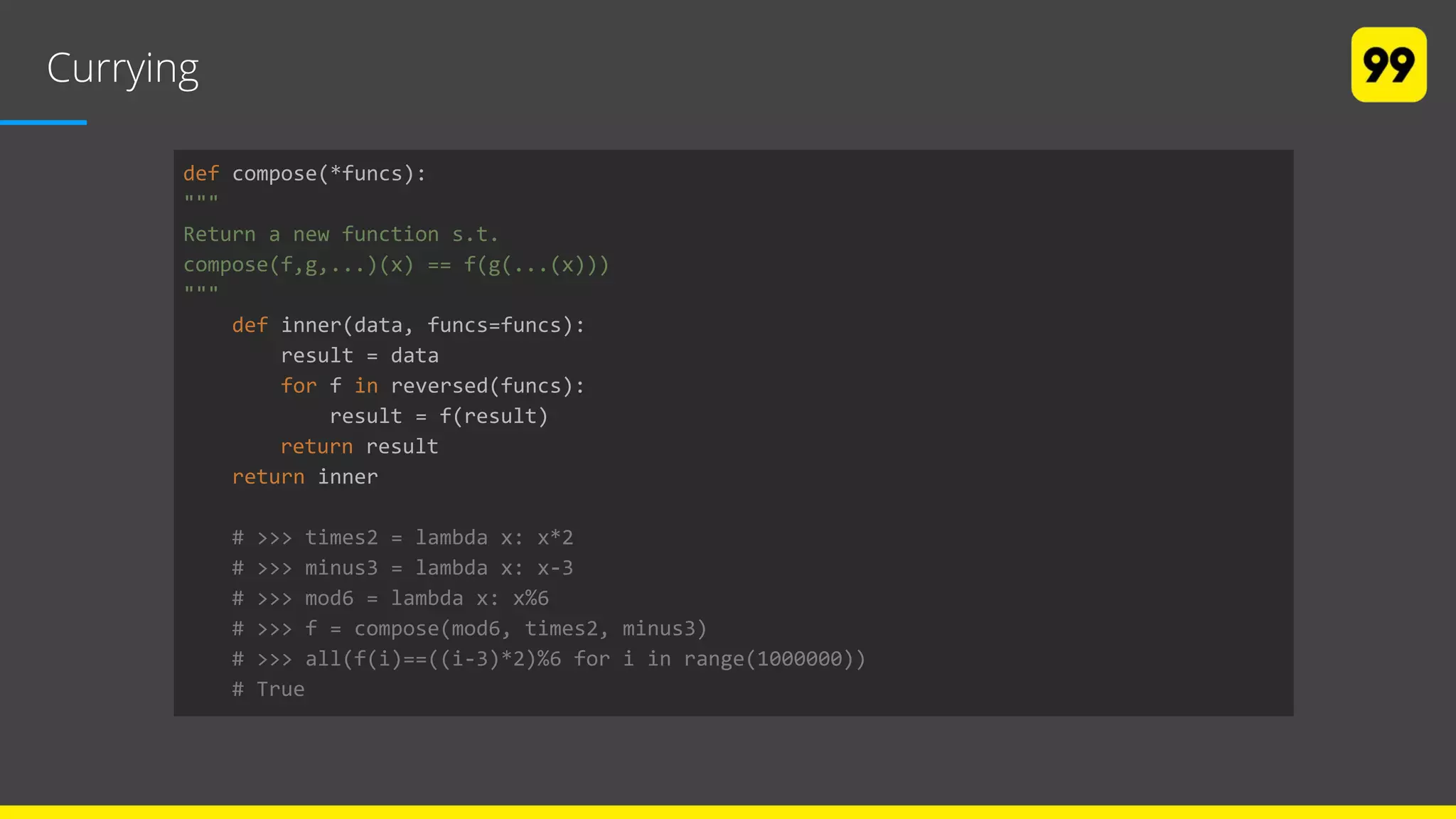 Currying
def compose(*funcs):
"""
Return a new function s.t.
compose(f,g,...)(x) == f(g(...(x)))
"""
def inner(data, funcs=funcs):
result = data
for f in reversed(funcs):
result = f(result)
return result
return inner
# >>> times2 = lambda x: x*2
# >>> minus3 = lambda x: x-3
# >>> mod6 = lambda x: x%6
# >>> f = compose(mod6, times2, minus3)
# >>> all(f(i)==((i-3)*2)%6 for i in range(1000000))
# True
 