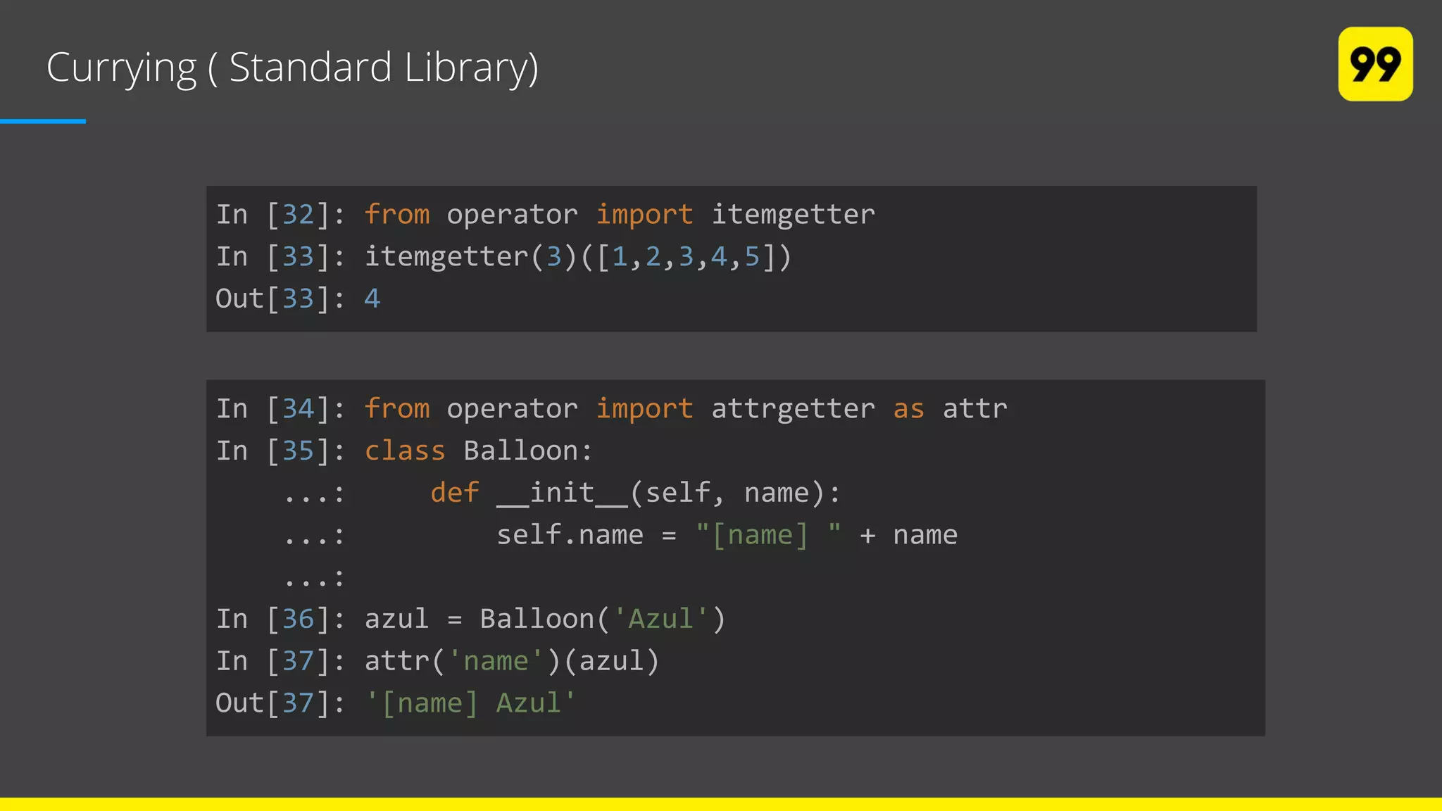 Currying ( Standard Library)
In [32]: from operator import itemgetter
In [33]: itemgetter(3)([1,2,3,4,5])
Out[33]: 4
In [34]: from operator import attrgetter as attr
In [35]: class Balloon:
...: def __init__(self, name):
...: self.name = "[name] " + name
...:
In [36]: azul = Balloon('Azul')
In [37]: attr('name')(azul)
Out[37]: '[name] Azul'
 