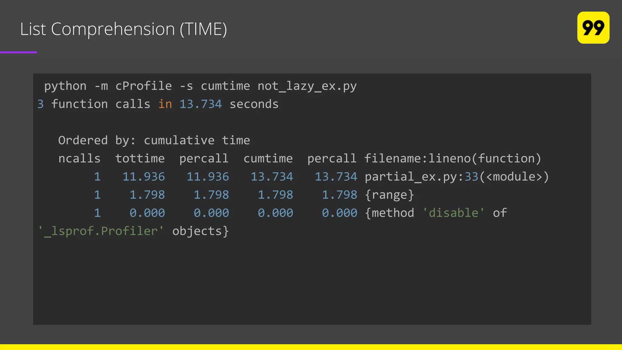 List Comprehension (TIME)
python -m cProfile -s cumtime not_lazy_ex.py
3 function calls in 13.734 seconds
Ordered by: cumulative time
ncalls tottime percall cumtime percall filename:lineno(function)
1 11.936 11.936 13.734 13.734 partial_ex.py:33(<module>)
1 1.798 1.798 1.798 1.798 {range}
1 0.000 0.000 0.000 0.000 {method 'disable' of
'_lsprof.Profiler' objects}
 