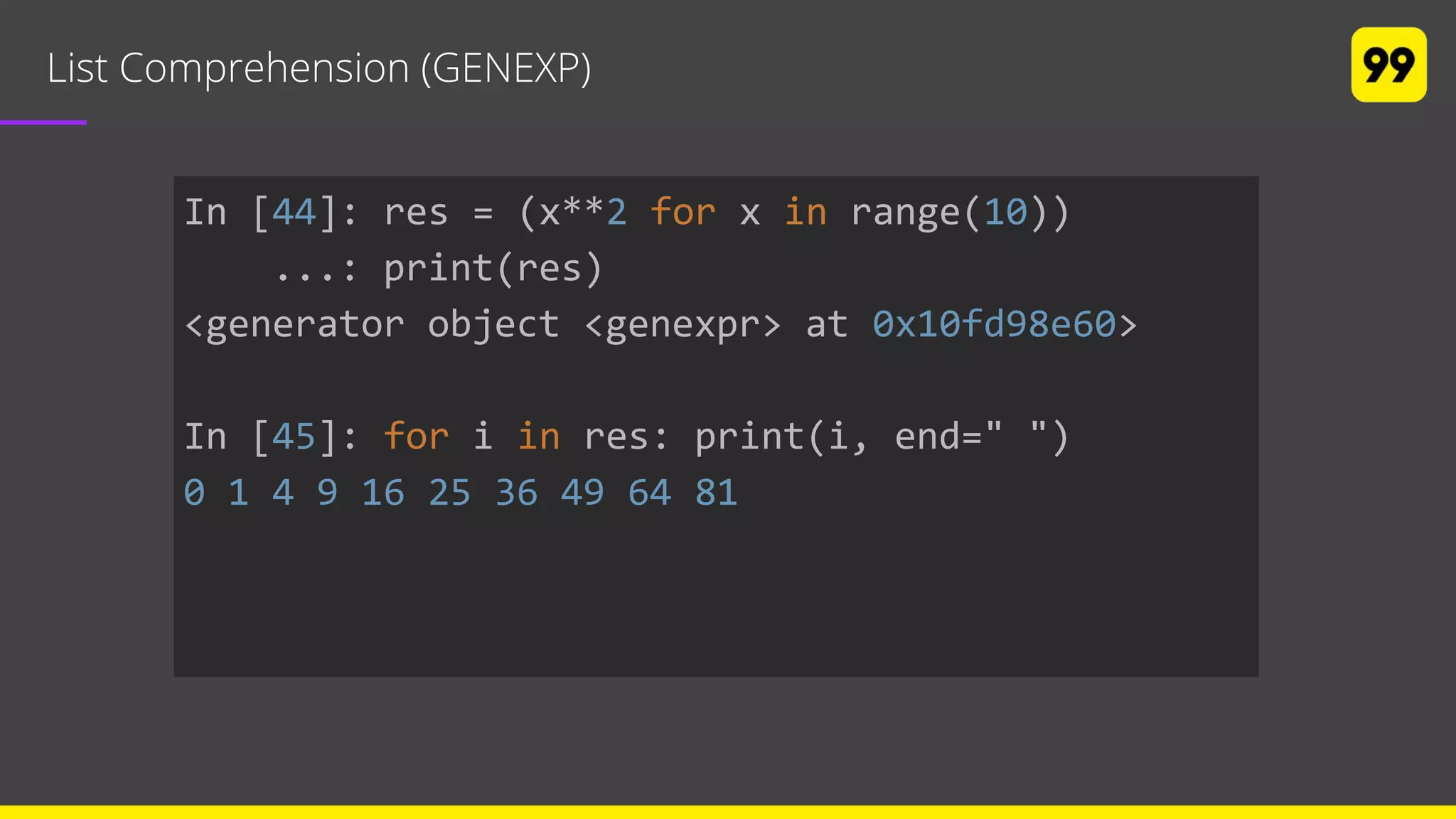 List Comprehension (GENEXP)
In [44]: res = (x**2 for x in range(10))
...: print(res)
<generator object <genexpr> at 0x10fd98e60>
In [45]: for i in res: print(i, end=" ")
0 1 4 9 16 25 36 49 64 81
 