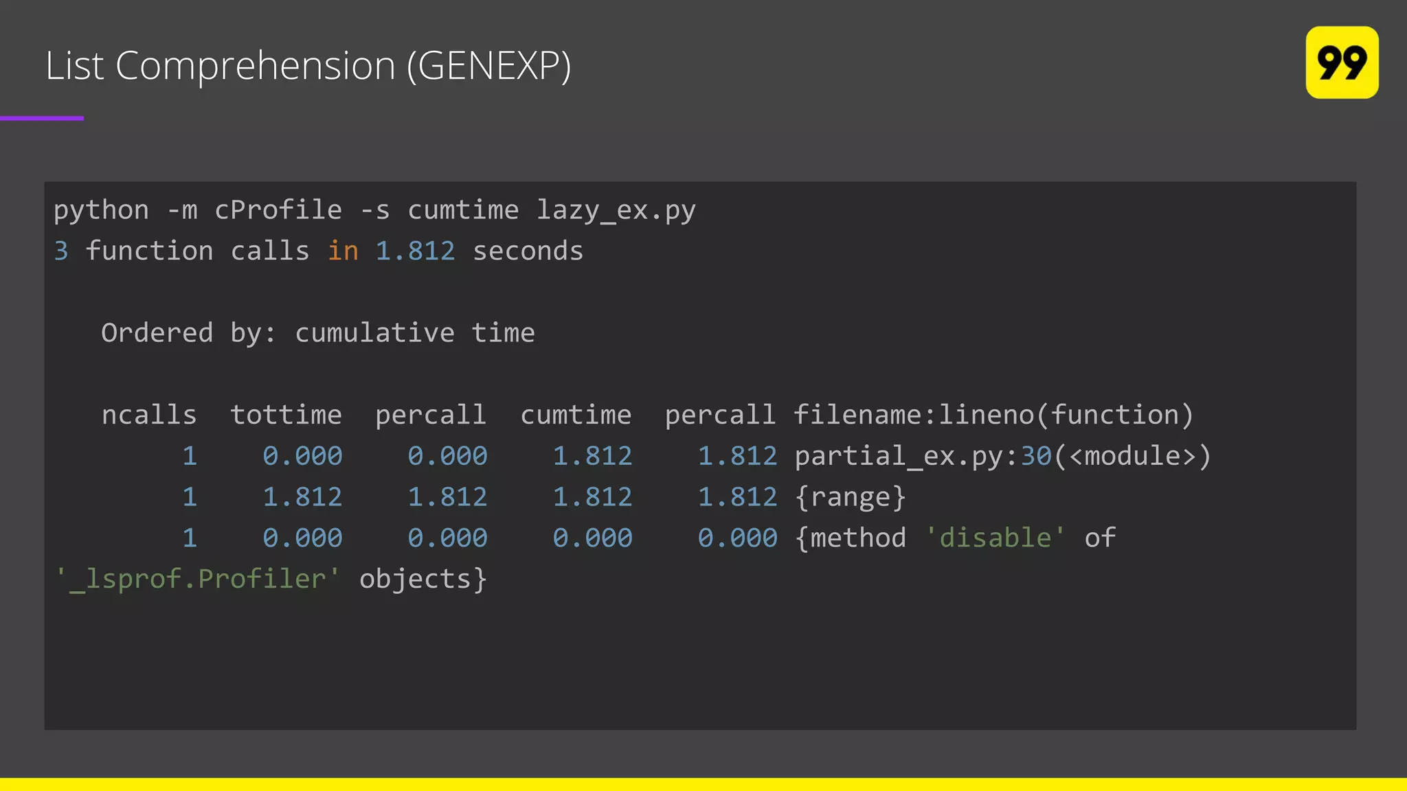 List Comprehension (GENEXP)
python -m cProfile -s cumtime lazy_ex.py
3 function calls in 1.812 seconds
Ordered by: cumulative time
ncalls tottime percall cumtime percall filename:lineno(function)
1 0.000 0.000 1.812 1.812 partial_ex.py:30(<module>)
1 1.812 1.812 1.812 1.812 {range}
1 0.000 0.000 0.000 0.000 {method 'disable' of
'_lsprof.Profiler' objects}
 