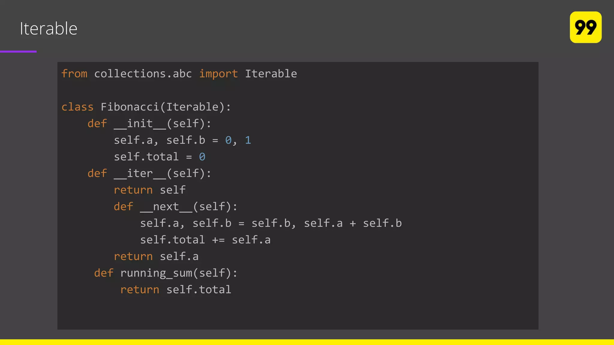 Iterable
from collections.abc import Iterable
class Fibonacci(Iterable):
def __init__(self):
self.a, self.b = 0, 1
self.total = 0
def __iter__(self):
return self
def __next__(self):
self.a, self.b = self.b, self.a + self.b
self.total += self.a
return self.a
def running_sum(self):
return self.total
 