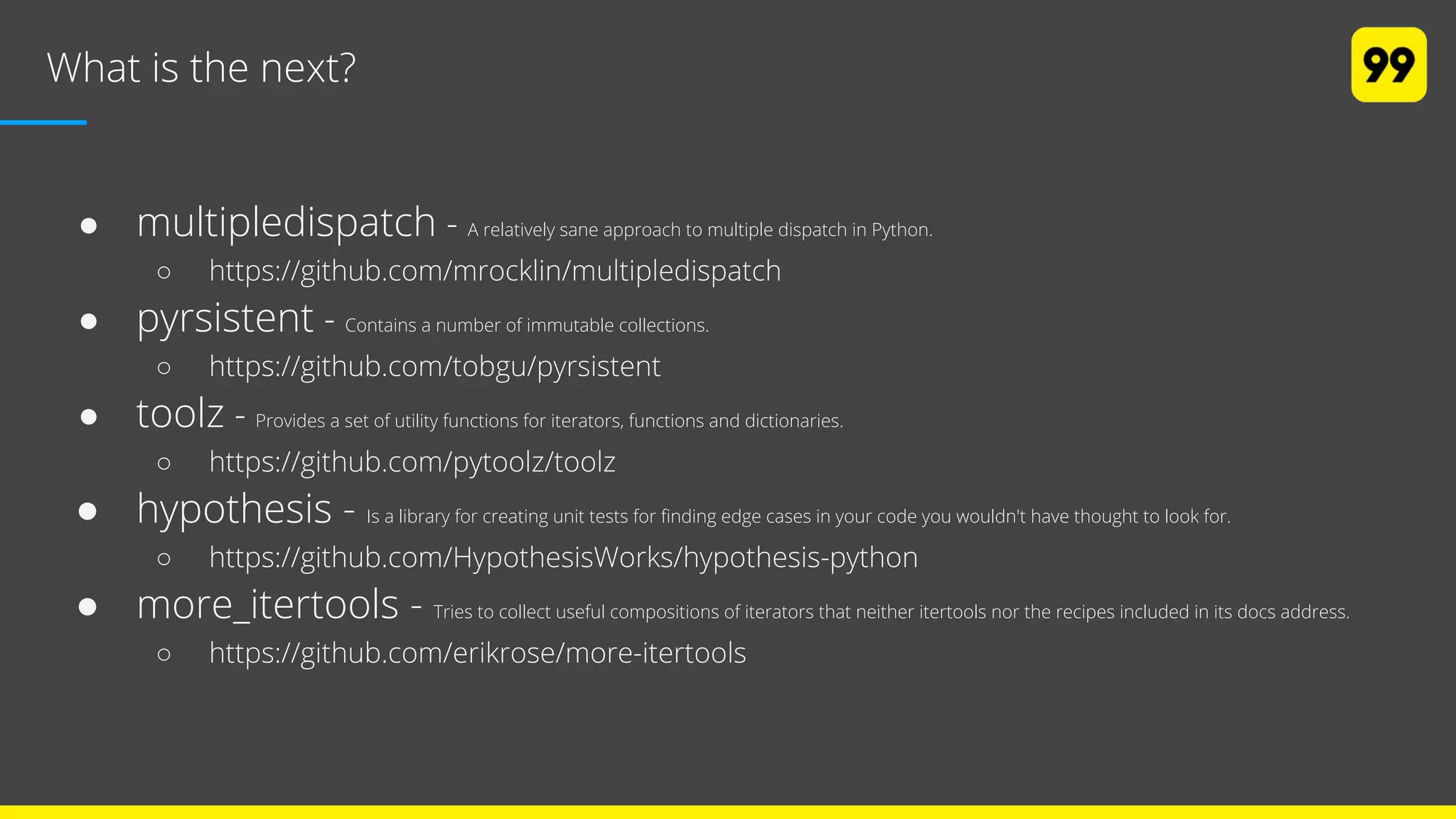 What is the next?
● multipledispatch - A relatively sane approach to multiple dispatch in Python.
○ https://github.com/mrocklin/multipledispatch
● pyrsistent - Contains a number of immutable collections.
○ https://github.com/tobgu/pyrsistent
● toolz - Provides a set of utility functions for iterators, functions and dictionaries.
○ https://github.com/pytoolz/toolz
● hypothesis - Is a library for creating unit tests for finding edge cases in your code you wouldn't have thought to look for.
○ https://github.com/HypothesisWorks/hypothesis-python
● more_itertools - Tries to collect useful compositions of iterators that neither itertools nor the recipes included in its docs address.
○ https://github.com/erikrose/more-itertools
 
