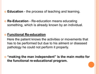  Education - the process of teaching and learning.
 Re-Education - Re-education means educating
something, which is already known by an individual.
 Functional Re-education
Here the patient knows the activities or movements that
has to be performed but due to his ailment or diseased
pathology he could not perform it properly.
 “making the man independent” is the main motto for
the functional re-educational program.
 