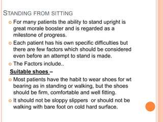 STANDING FROM SITTING
 For many patients the ability to stand upright is
great morale booster and is regarded as a
milestone of progress.
 Each patient has his own specific difficulties but
there are few factors which should be considered
even before an attempt to stand is made.
 The Factors include..
Suitable shoes –
 Most patients have the habit to wear shoes for wt
bearing as in standing or walking, but the shoes
should be firm, comfortable and well fitting.
 It should not be sloppy slippers or should not be
walking with bare foot on cold hard surface.
 