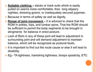  Suitable clothing – slacks or track suits which is easily
pulled on seems more comfortable, than long slippery
nighties, dressing gowns, or inadequately secured pyjamas.
 Because in terms of safety as well as dignity.
 Range of joint movement – It is adviced to check that the
ROM in ankles, hips, and lumbar spine, That the ROM should
be sufficient to permit the body segments to be brought in
alingments for balance in erect posture.
 Lack of Rom in any of these joint will lead to adjustment in
surrounding joint and will demand adjustment to maintain
balance, which will be recognized as postural faults.
 It is important to find out the route cause or else it will lead to
disability.
 Eg:- TA tightness, hamstring tightness, biceps spasticity, ETC
 